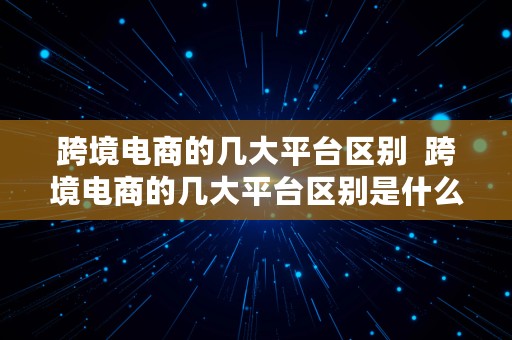 跨境电商的几大平台区别  跨境电商的几大平台区别是什么