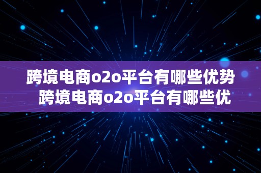 跨境电商o2o平台有哪些优势  跨境电商o2o平台有哪些优势和劣势