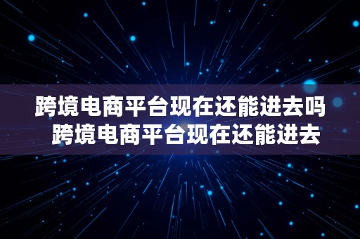 跨境电商平台现在还能进去吗  跨境电商平台现在还能进去吗知乎