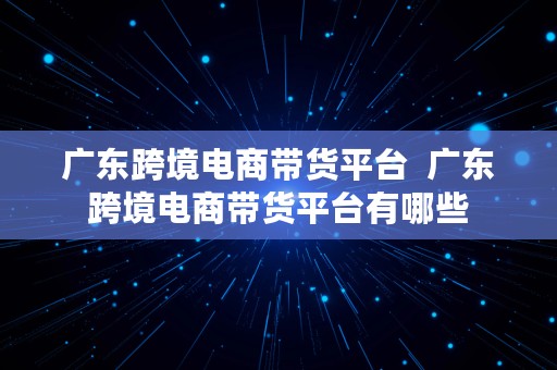 广东跨境电商带货平台  广东跨境电商带货平台有哪些