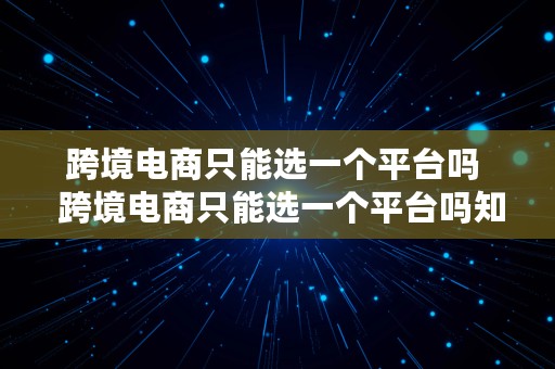 跨境电商只能选一个平台吗  跨境电商只能选一个平台吗知乎