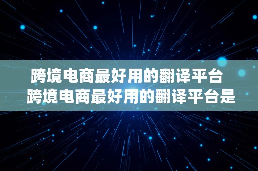 跨境电商最好用的翻译平台  跨境电商最好用的翻译平台是哪个