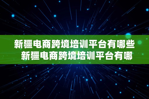 新疆电商跨境培训平台有哪些  新疆电商跨境培训平台有哪些公司