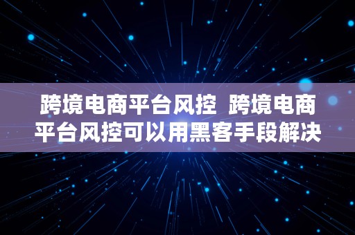 跨境电商平台风控  跨境电商平台风控可以用黑客手段解决吗?