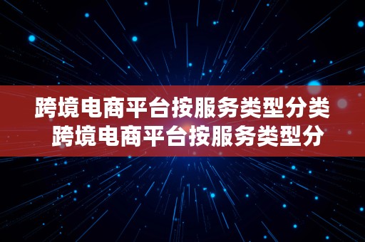 跨境电商平台按服务类型分类  跨境电商平台按服务类型分类有哪些