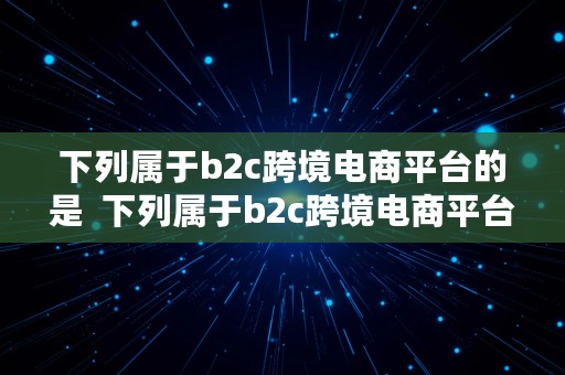 下列属于b2c跨境电商平台的是  下列属于b2c跨境电商平台的是什么