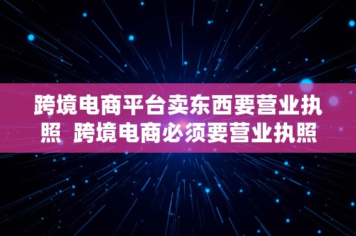 跨境电商平台卖东西要营业执照  跨境电商必须要营业执照