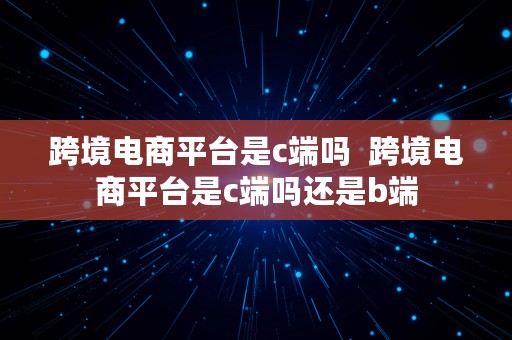 跨境电商平台是c端吗  跨境电商平台是c端吗还是b端