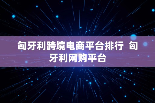 匈牙利跨境电商平台排行  匈牙利网购平台