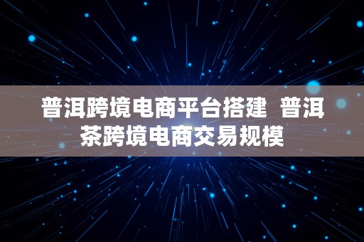 普洱跨境电商平台搭建  普洱茶跨境电商交易规模