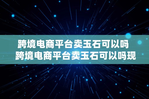 跨境电商平台卖玉石可以吗  跨境电商平台卖玉石可以吗现在