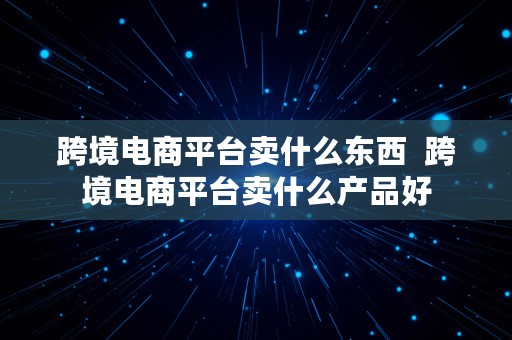 跨境电商平台卖什么东西  跨境电商平台卖什么产品好