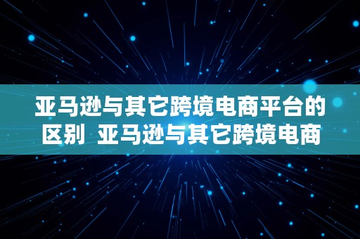 亚马逊与其它跨境电商平台的区别  亚马逊与其它跨境电商平台的区别是什么