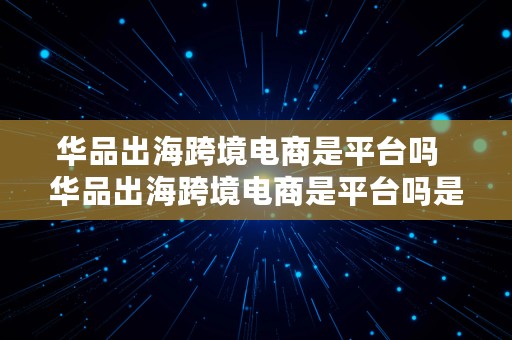 华品出海跨境电商是平台吗  华品出海跨境电商是平台吗是真的吗