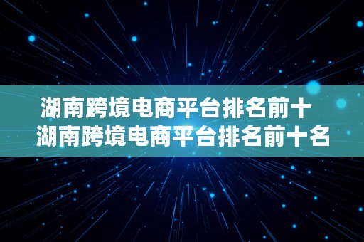 湖南跨境电商平台排名前十  湖南跨境电商平台排名前十名