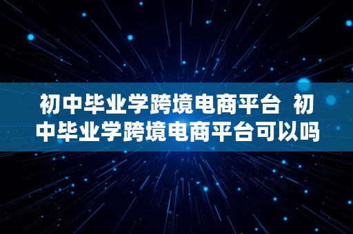 初中毕业学跨境电商平台  初中毕业学跨境电商平台可以吗