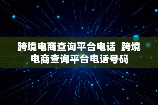 跨境电商查询平台电话  跨境电商查询平台电话号码