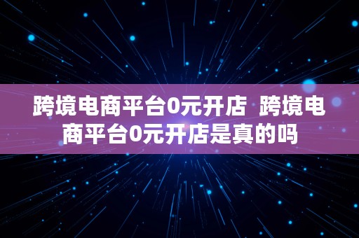 跨境电商平台0元开店  跨境电商平台0元开店是真的吗