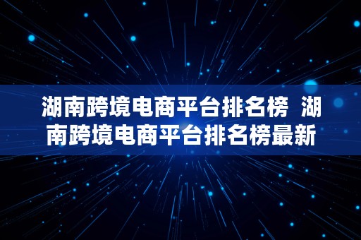 湖南跨境电商平台排名榜  湖南跨境电商平台排名榜最新