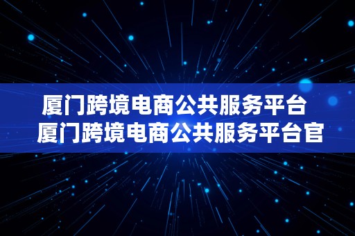 厦门跨境电商公共服务平台  厦门跨境电商公共服务平台官网