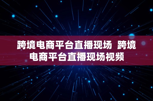 跨境电商平台直播现场  跨境电商平台直播现场视频