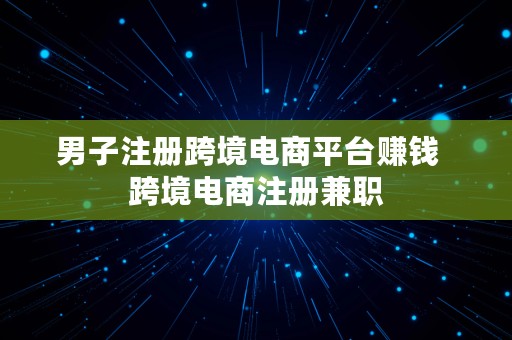 男子注册跨境电商平台赚钱  跨境电商注册兼职