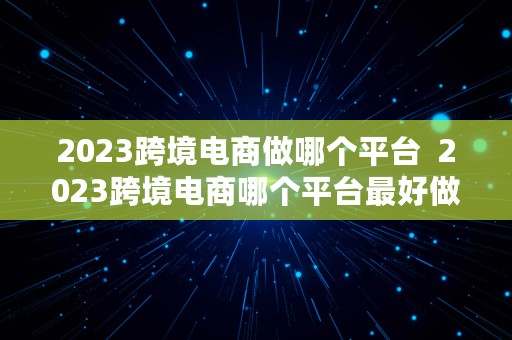 2023跨境电商做哪个平台  2023跨境电商哪个平台最好做