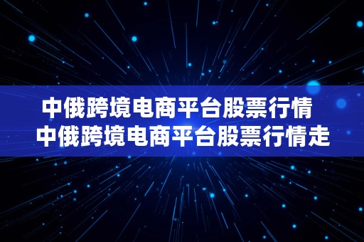 中俄跨境电商平台股票行情  中俄跨境电商平台股票行情走势