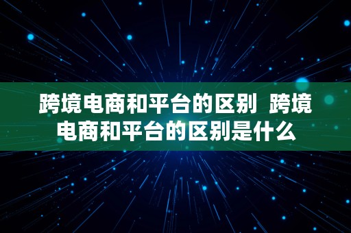 跨境电商和平台的区别  跨境电商和平台的区别是什么