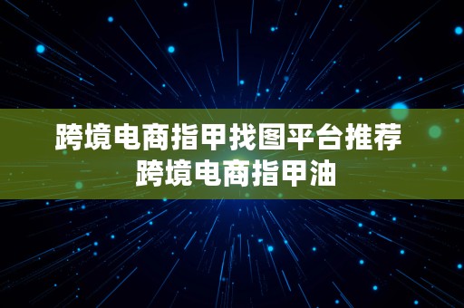 跨境电商指甲找图平台推荐  跨境电商指甲油