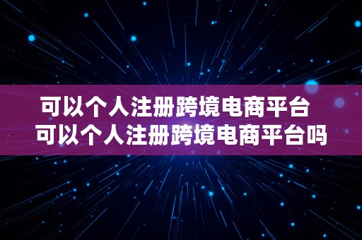 可以个人注册跨境电商平台  可以个人注册跨境电商平台吗