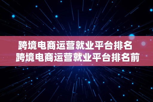 跨境电商运营就业平台排名  跨境电商运营就业平台排名前十