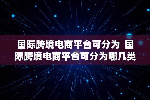 国际跨境电商平台可分为  国际跨境电商平台可分为哪几类