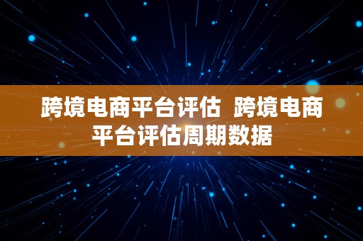 跨境电商平台评估  跨境电商平台评估周期数据