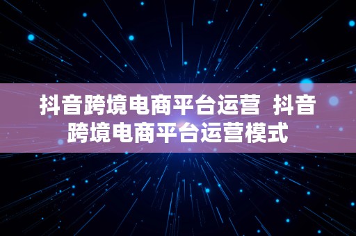 抖音跨境电商平台运营  抖音跨境电商平台运营模式