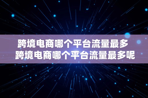 跨境电商哪个平台流量最多  跨境电商哪个平台流量最多呢