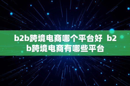 b2b跨境电商哪个平台好  b2b跨境电商有哪些平台