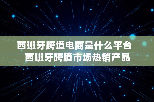 西班牙跨境电商是什么平台  西班牙跨境市场热销产品