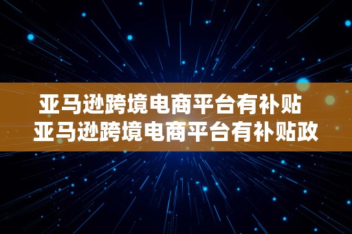 亚马逊跨境电商平台有补贴  亚马逊跨境电商平台有补贴政策吗