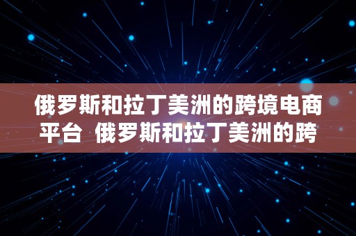 俄罗斯和拉丁美洲的跨境电商平台  俄罗斯和拉丁美洲的跨境电商平台有哪些