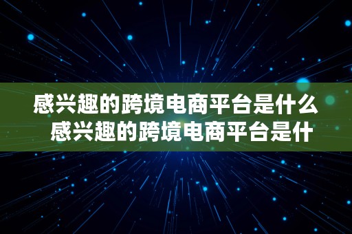 感兴趣的跨境电商平台是什么  感兴趣的跨境电商平台是什么意思