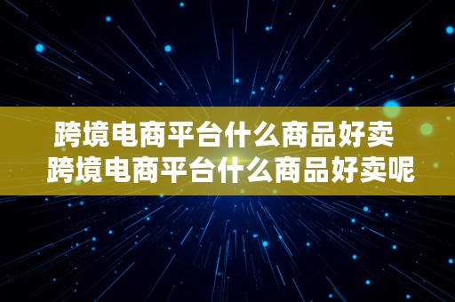 跨境电商平台什么商品好卖  跨境电商平台什么商品好卖呢