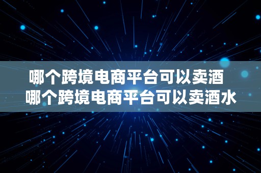 哪个跨境电商平台可以卖酒  哪个跨境电商平台可以卖酒水