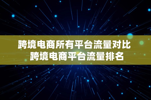 跨境电商所有平台流量对比  跨境电商平台流量排名