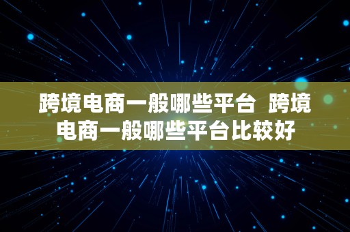 跨境电商一般哪些平台  跨境电商一般哪些平台比较好