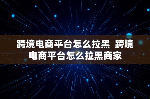 跨境电商平台怎么拉黑  跨境电商平台怎么拉黑商家