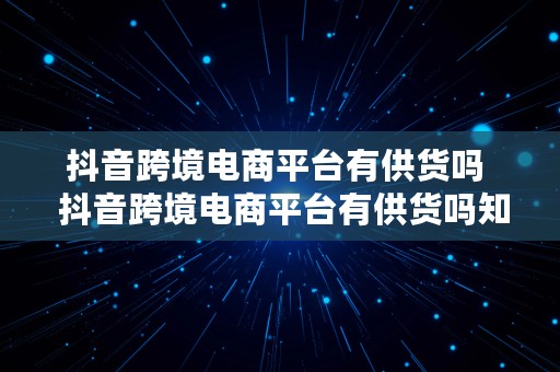 抖音跨境电商平台有供货吗  抖音跨境电商平台有供货吗知乎