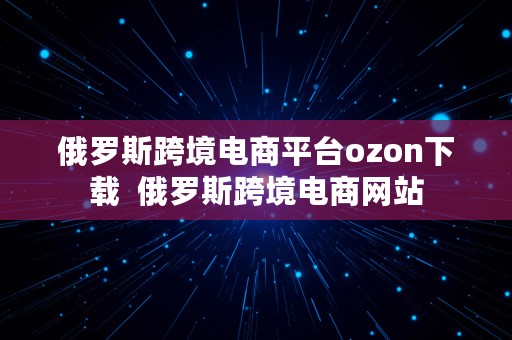 俄罗斯跨境电商平台ozon下载  俄罗斯跨境电商网站