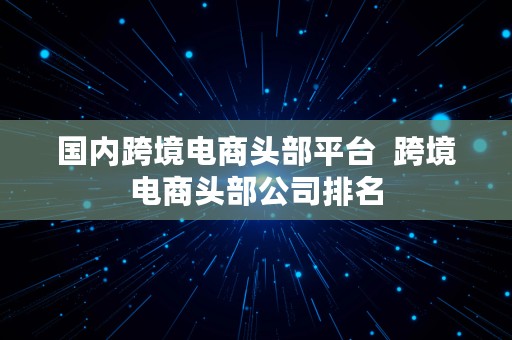 国内跨境电商头部平台  跨境电商头部公司排名