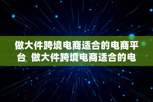 做大件跨境电商适合的电商平台  做大件跨境电商适合的电商平台有哪些